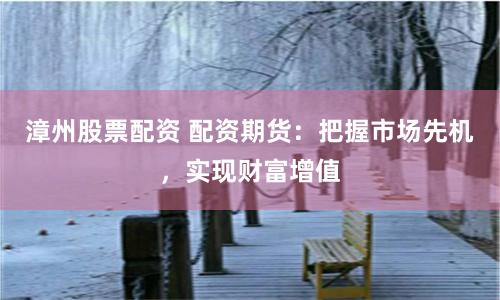 漳州股票配资 配资期货：把握市场先机，实现财富增值