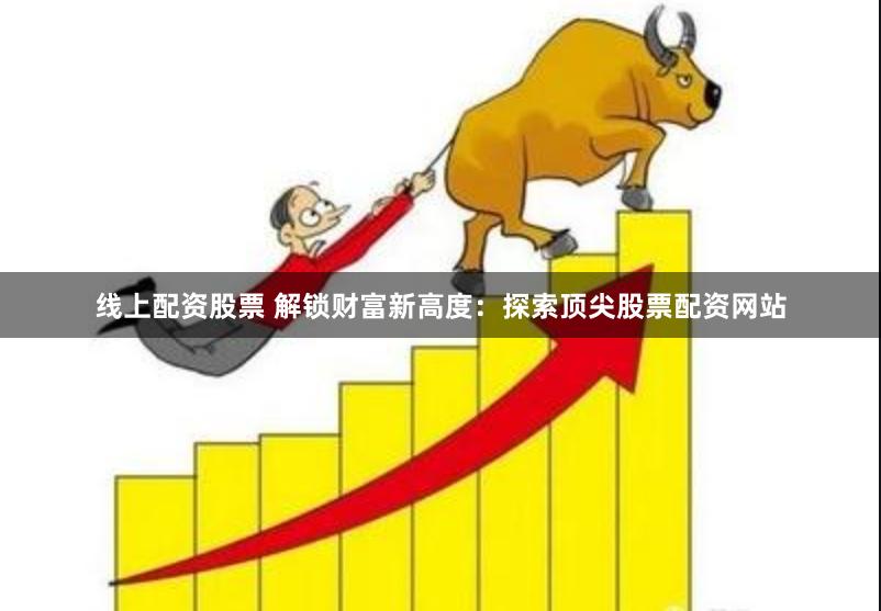 线上配资股票 解锁财富新高度：探索顶尖股票配资网站