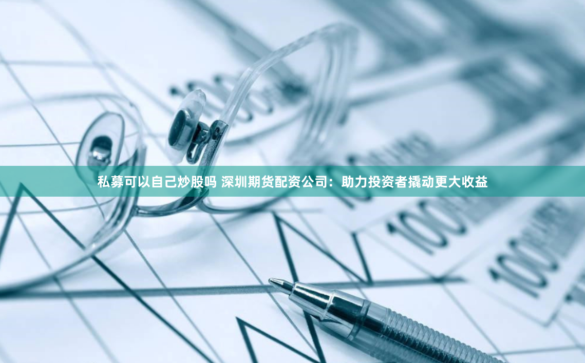 私募可以自己炒股吗 深圳期货配资公司：助力投资者撬动更大收益
