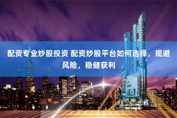 配资专业炒股投资 配资炒股平台如何选择，规避风险，稳健获利