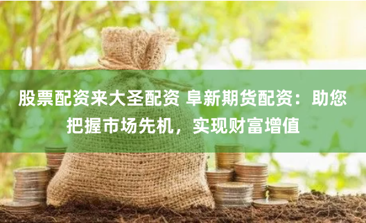 股票配资来大圣配资 阜新期货配资：助您把握市场先机，实现财富增值