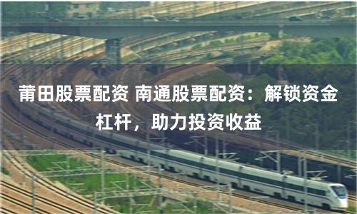 莆田股票配资 南通股票配资：解锁资金杠杆，助力投资收益